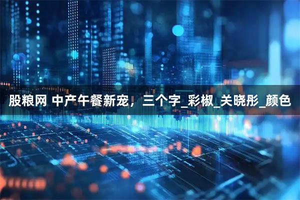 股粮网 中产午餐新宠,三个字_彩椒_关晓彤_颜色