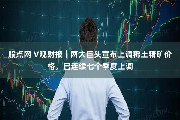 股点网 V观财报|两大巨头宣布上调稀土精矿价格,已连续七个季度上调