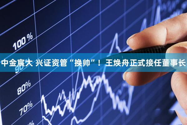 中金宸大 兴证资管“换帅”！王焕舟正式接任董事长