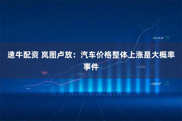 速牛配资 岚图卢放:汽车价格整体上涨是大概率事件