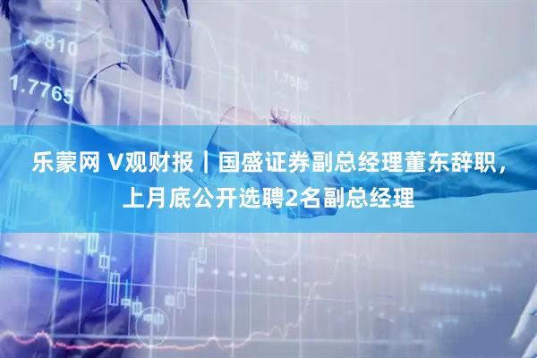 乐蒙网 V观财报|国盛证券副总经理董东辞职,上月底公开选聘2名副总经理