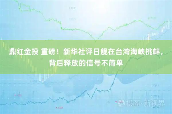 鼎红金投 重磅！新华社评日舰在台湾海峡挑衅，背后释放的信号不简单