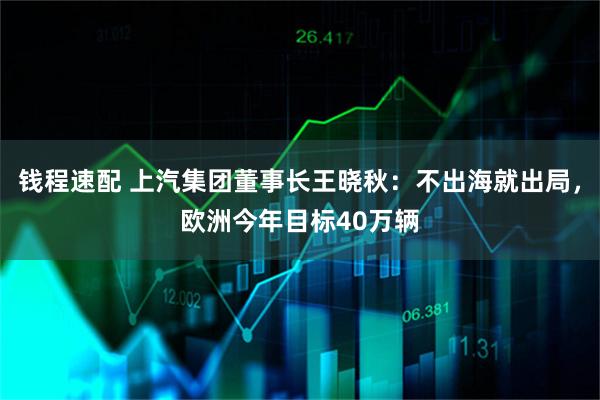 钱程速配 上汽集团董事长王晓秋:不出海就出局,欧洲今年目标40万辆