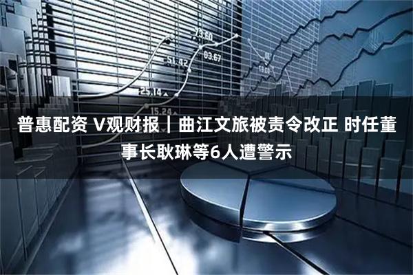 普惠配资 V观财报|曲江文旅被责令改正 时任董事长耿琳等6人遭警示