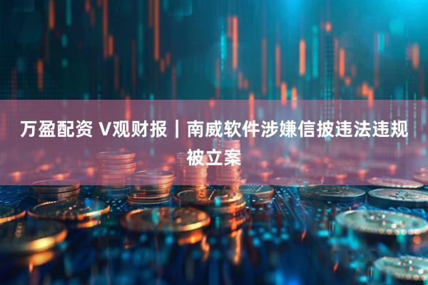 万盈配资 V观财报|南威软件涉嫌信披违法违规被立案