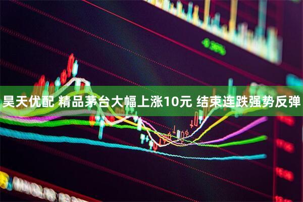 昊天优配 精品茅台大幅上涨10元 结束连跌强势反弹