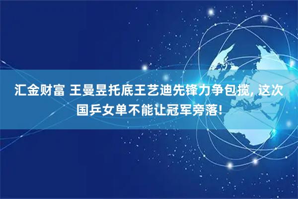 汇金财富 王曼昱托底王艺迪先锋力争包揽, 这次国乒女单不能让冠军旁落!