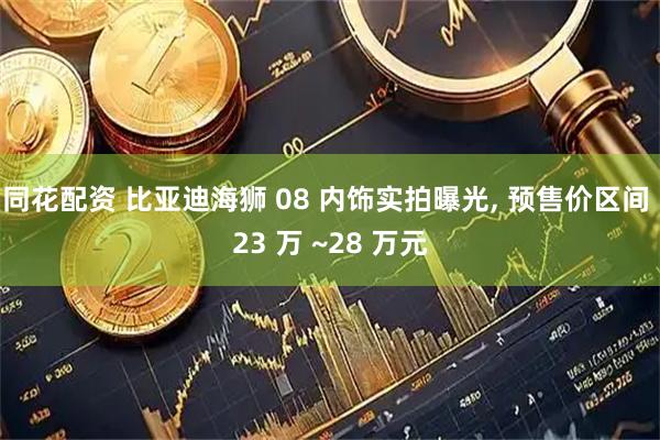 同花配资 比亚迪海狮 08 内饰实拍曝光, 预售价区间 23 万 ~28 万元
